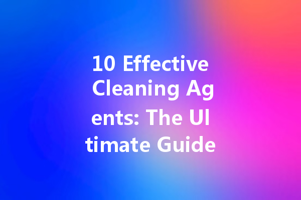 10 Effective Cleaning Agents: The Ultimate Guide to Keeping Your Home Spotless