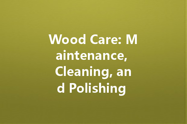 Wood Care: Maintenance, Cleaning, and Polishing Guide