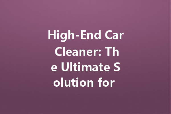 High-End Car Cleaner: The Ultimate Solution for a Pristine Finish