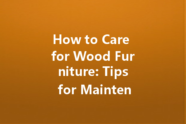 How to Care for Wood Furniture: Tips for Maintenance, Cleaning, and Polishing