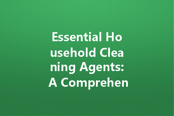 Essential Household Cleaning Agents: A Comprehensive Guide to Keeping Your Home Spotless