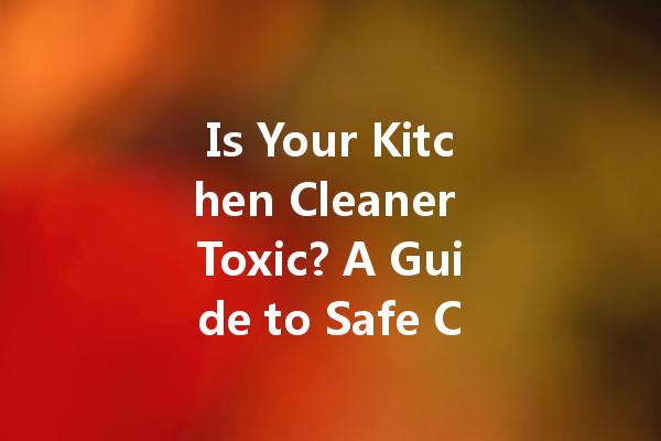 Is Your Kitchen Cleaner Toxic? A Guide to Safe Cleaning Practices
