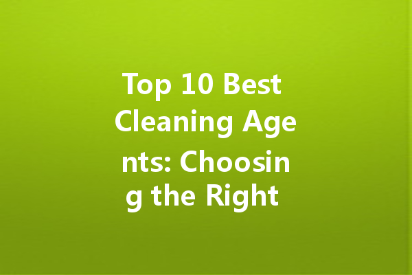 Top 10 Best Cleaning Agents: Choosing the Right Solutions for Every Need