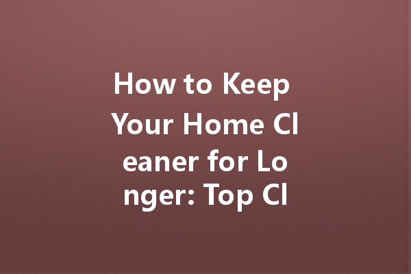 How to Keep Your Home Cleaner for Longer: Top Cleaning Tips