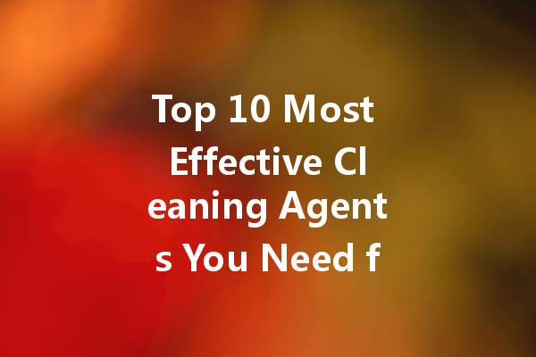 Top 10 Most Effective Cleaning Agents You Need for a Sparkling Home