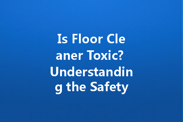 Is Floor Cleaner Toxic? Understanding the Safety of Common Cleaning Agents
