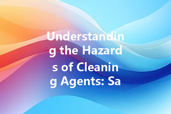 Understanding the Hazards of Cleaning Agents: Safety Tips and Best Practices