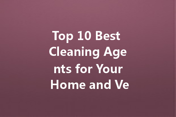 Top 10 Best Cleaning Agents for Your Home and Vehicle: A Comprehensive Guide