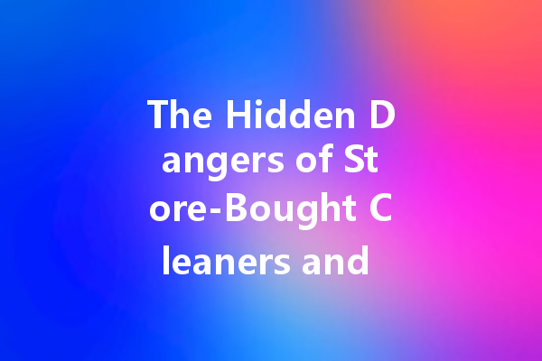 The Hidden Dangers of Store-Bought Cleaners and How to Avoid Them