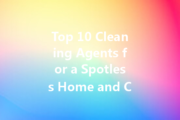 Top 10 Cleaning Agents for a Spotless Home and Car