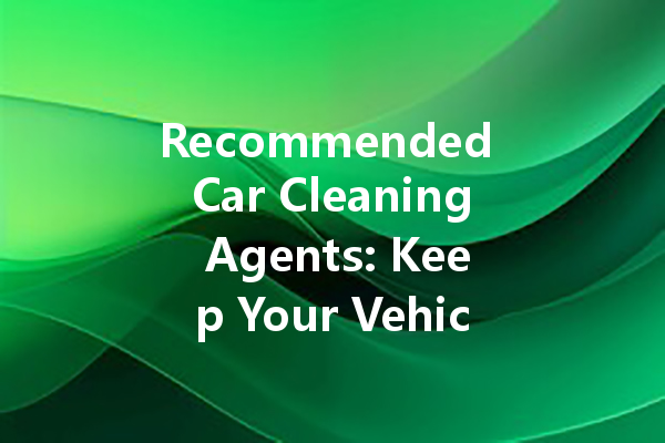 Recommended Car Cleaning Agents: Keep Your Vehicle Spotless and Fresh