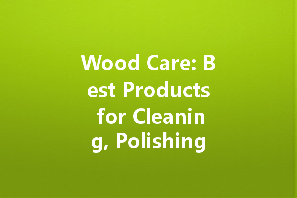 Wood Care: Best Products for Cleaning, Polishing, and Maintenance