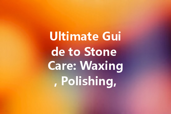 Ultimate Guide to Stone Care: Waxing, Polishing, and Protecting Your Stone Surfaces