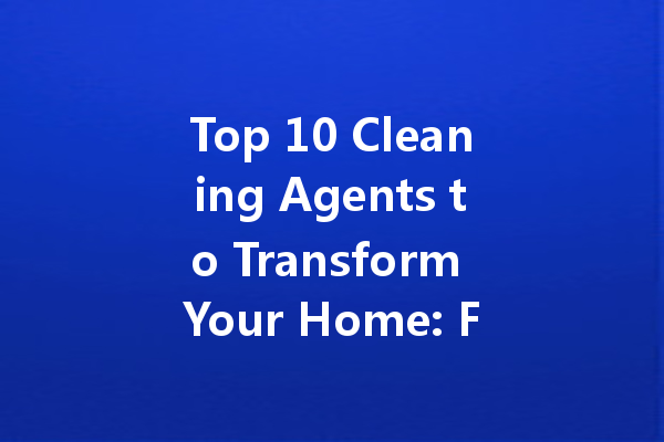 Top 10 Cleaning Agents to Transform Your Home: From Toilet to Floor Detailing