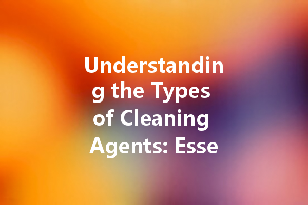 Understanding the Types of Cleaning Agents: Essential Tips for Effective Use