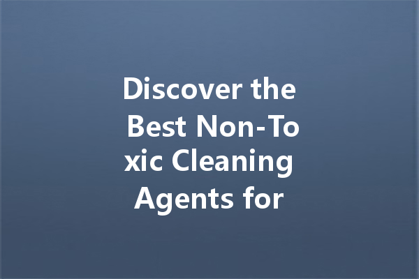 Discover the Best Non-Toxic Cleaning Agents for a Healthier Home