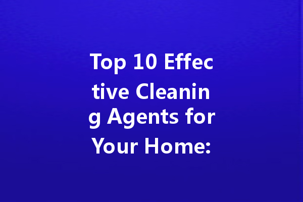 Top 10 Effective Cleaning Agents for Your Home: A Comprehensive Guide
