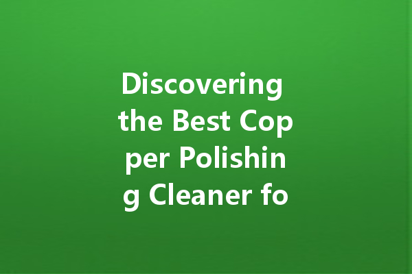 Discovering the Best Copper Polishing Cleaner for Your Home