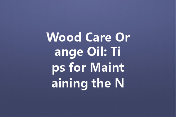 Wood Care Orange Oil: Tips for Maintaining the Natural Beauty of Your Wooden Furniture