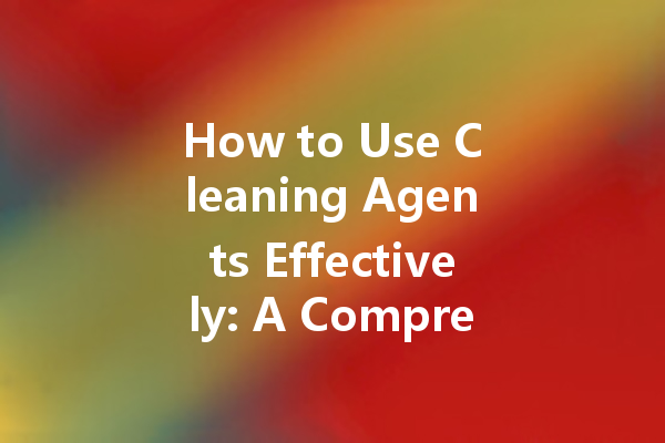 How to Use Cleaning Agents Effectively: A Comprehensive Guide