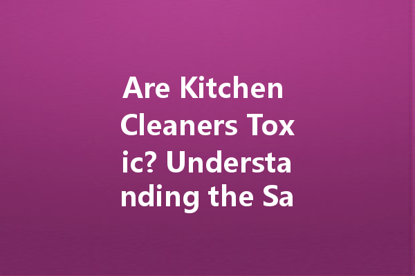 Are Kitchen Cleaners Toxic? Understanding the Safety of Common Cleaning Agents