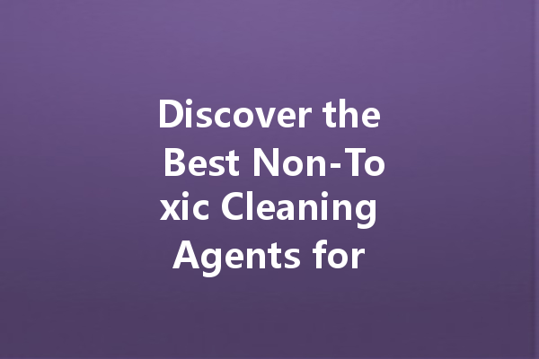 Discover the Best Non-Toxic Cleaning Agents for Your Home