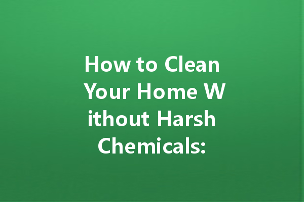 How to Clean Your Home Without Harsh Chemicals: Sustainable Solutions for a Spotless Space