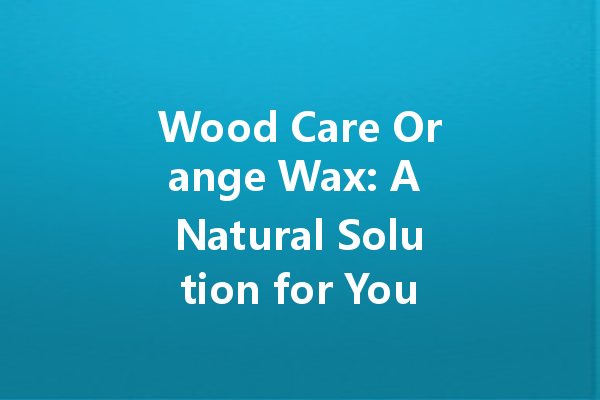 Wood Care Orange Wax: A Natural Solution for Your Wood Maintenance Needs