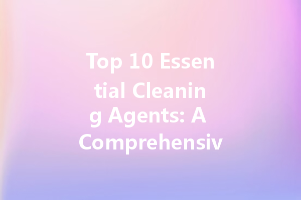 Top 10 Essential Cleaning Agents: A Comprehensive Guide to Effectiveness and Usage