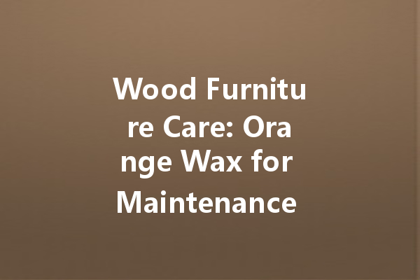 Wood Furniture Care: Orange Wax for Maintenance and Polishing