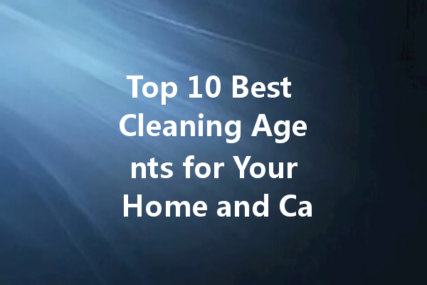 Top 10 Best Cleaning Agents for Your Home and Car: A Complete Guide