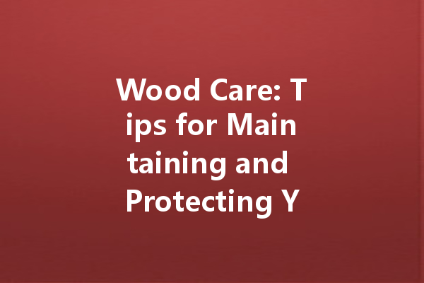 Wood Care: Tips for Maintaining and Protecting Your Wood Furniture