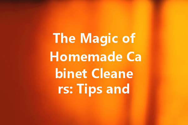 The Magic of Homemade Cabinet Cleaners: Tips and Recipes for a Sparkling Shine