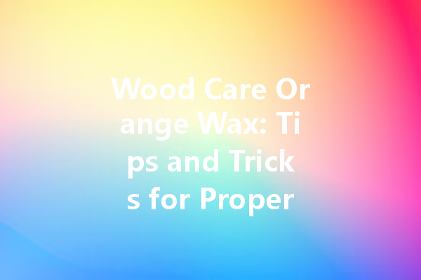 Wood Care Orange Wax: Tips and Tricks for Proper Maintenance