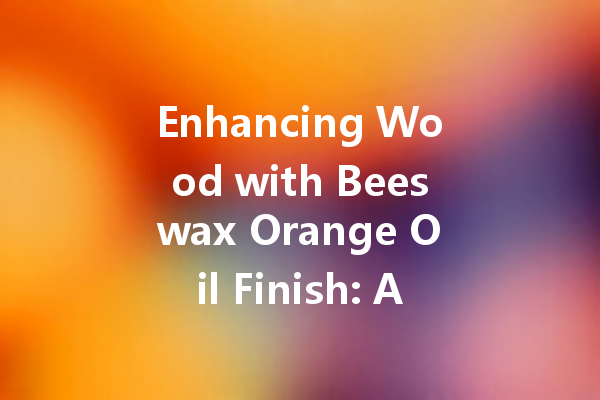 Enhancing Wood with Beeswax Orange Oil Finish: A Complete Guide